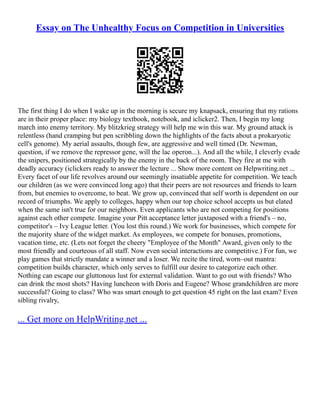 Essay on The Unhealthy Focus on Competition in Universities
The first thing I do when I wake up in the morning is secure my knapsack, ensuring that my rations
are in their proper place: my biology textbook, notebook, and iclicker2. Then, I begin my long
march into enemy territory. My blitzkrieg strategy will help me win this war. My ground attack is
relentless (hand cramping but pen scribbling down the highlights of the facts about a prokaryotic
cell's genome). My aerial assaults, though few, are aggressive and well timed (Dr. Newman,
question, if we remove the repressor gene, will the lac operon...). And all the while, I cleverly evade
the snipers, positioned strategically by the enemy in the back of the room. They fire at me with
deadly accuracy (iclickers ready to answer the lecture ... Show more content on Helpwriting.net ...
Every facet of our life revolves around our seemingly insatiable appetite for competition. We teach
our children (as we were convinced long ago) that their peers are not resources and friends to learn
from, but enemies to overcome, to beat. We grow up, convinced that self worth is dependent on our
record of triumphs. We apply to colleges, happy when our top choice school accepts us but elated
when the same isn't true for our neighbors. Even applicants who are not competing for positions
against each other compete. Imagine your Pitt acceptance letter juxtaposed with a friend's – no,
competitor's – Ivy League letter. (You lost this round.) We work for businesses, which compete for
the majority share of the widget market. As employees, we compete for bonuses, promotions,
vacation time, etc. (Lets not forget the cheery "Employee of the Month" Award, given only to the
most friendly and courteous of all staff. Now even social interactions are competitive.) For fun, we
play games that strictly mandate a winner and a loser. We recite the tired, worn–out mantra:
competition builds character, which only serves to fulfill our desire to categorize each other.
Nothing can escape our gluttonous lust for external validation. Want to go out with friends? Who
can drink the most shots? Having luncheon with Doris and Eugene? Whose grandchildren are more
successful? Going to class? Who was smart enough to get question 45 right on the last exam? Even
sibling rivalry,
... Get more on HelpWriting.net ...
 