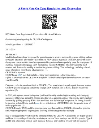 A Short Note On Gene Regulation And Expression
BS31006 – Gene Regulation & Expression – Dr. Armel Nicolas
Genome engineering using the CRISPR–Cas9 system
Matei Agavriloaei – 120004682
24/11/2014
ABSTRACT:
Modified nucleases have been used for years in order to achieve successful genome editing and are
nowadays an almost universally–used method. RNA–guided nucleases (such as Cas9) with easily
changeable characteristics have been generated in great numbers especially since the emergence of
clustered regularly interspaced short palindromic repeats (CRISPR). This represents the most
modern tool that can be used by scientists for genome editing. This technology can bring a broad
range of medical benefits and advancements (1).
CRISPR–Cas systems:
CRISPRs are DNA loci that include ... Show more content on Helpwriting.net ...
Figure 1: Overview of the CRISPR–Cas system – it shows the adaptive immunity with the use of
viral DNA (3);
Cas genes code for proteins related to CRISPRs. This association is a prokaryotic immune system.
CRISPR spacers recognize and cut the foreign DNA material, just as RNAi does in eukaryotic
organisms (2).
In 2013, this system started being used (and is still widely used today) for adding and changing
sequences of targeted genes (4), process also known as genome editing. The genome can be cut any
location by guiding properly RNAs into a cell and also delivering Cas9 protein. In theory, it could
be possible to build RNA–guided gene drives with the use of CRISPR to alter the genetic code of
entire populations (5).
CRISPR–RNA (crRNA) and Cas proteins come together and form CRISPR–ribonucleic proteins
(crRNPs) for appropriate targeting and cleaving of the foreign nucleic acid (3).
Due to the accelerate evolution of the immune system, the CRISPR–Cas systems are highly diverse
and have been catalogued into three main types, each of them having a specific Cas protein. Type I
and III and related and contain Cas3 nuclease–helicase and Cas10 (a protein with an unknown
 