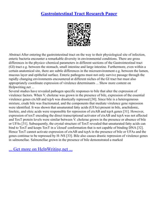 Gastrointestinal Tract Research Paper
Abstract After entering the gastrointestinal tract on the way to their physiological site of infection,
enteric bacteria encounter a remarkable diversity in environmental conditions. There are gross
differences in the physico–chemical parameters in different sections of the Gastrointestinal tract
(GI) tract e.g. between the stomach, small intestine and large intestine. Furthermore, even within a
certain anatomical site, there are subtle differences in the microenvironment e.g. between the lumen,
mucous layer and epithelial surface. Enteric pathogens must not only survive passage through the
rapidly changing environments encountered at different niches of the GI tract but must also
appropriately coordinate expression of virulence determinants ... Show more content on
Helpwriting.net ...
Several studies have revealed pathogen specific responses to bile that alter the expression of
virulence factors. When V. cholerae was grown in the presence of bile, expression of the essential
virulence genes ctxAB and tcpA was drastically repressed [30]. Since bile is a heterogeneous
mixture, crude bile was fractionated, and the components that mediate virulence gene repression
were identified. It was shown that unsaturated fatty acids (UFAs) present in bile, arachidonic,
linoleic, and oleic acids were responsible for repression of ctxAB and tcpA genes [31]. However,
expression of toxT encoding the direct transcriptional activator of ctxAB and tcpA was not affected
and ToxT protein levels were similar between V. cholerae grown in the presence or absence of bile
or UFAs [31]. Subsequently, the crystal structure of ToxT revealed that unsaturated fatty acids can
bind to ToxT and keeps ToxT in a 'closed' conformation that is not capable of binding DNA [32].
Hence ToxT cannot activate expression of ctxAB and tcpA in the presence of bile or UFAs and the
genes continue to be repressed by H–NS [33]. Bile also causes drastic repression of virulence genes
in salmonellae. Salmonellae grown in the presence of bile demonstrated a marked
... Get more on HelpWriting.net ...
 