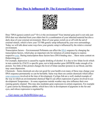 How Dna Is Influenced By The External Environment
Does "DNA (genes) control you?" Or is it the environment? Your internal gene pool is not only just
DNA that was inherited from your elders but it's a combination of your inherited material but also a
daily dose of your external environment. Most of your genes switch on or off with the aid of
external stimuli, which is how your 725 Mb genetic setup influenced by your own surroundings.
Today we will talk about some ways how your genetic setup is influenced by the relative external
environment.
Transcription factors – Environmental Pollutants can affect the DNA sequence by changing the
transcription factors, which play an important role for initiation of central dogma to express
respective gene. During transcription these factors have DNA binding sites ... Show more content on
Helpwriting.net ...
For example, depression is caused by regular drinking of alcohol. It is due to low folate levels which
in turn controls by (TACE) a specific gene, not to help another gene (MTHFR) make enough of its
protein. Too little of this protein changes the level of folate (another protein) in our blood, and this
may cause depression.
Chemicals – Some chemicals are also not good for your health even many of these may change your
DNA sequence permanently so can be heritable. Same way there are certain chemicals which affect
gene expression involved at the time of development. Cyclops fish are a well–studied example of
the way in which an environmental chemical MgCl2 can affect expression of genes involved in eye
development Temperature – In some organisms outside weather may also influence their own
running genetic channel. This may also modulate gene expression in certain organisms. For example
C gene carries by Himalayan rabbits, which have role in development of pigments in the fur and
eyes, and whose expression is regulated by
... Get more on HelpWriting.net ...
 