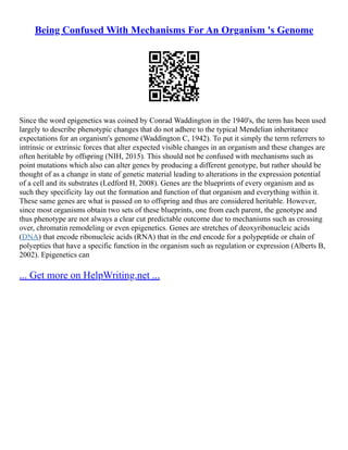 Being Confused With Mechanisms For An Organism 's Genome
Since the word epigenetics was coined by Conrad Waddington in the 1940's, the term has been used
largely to describe phenotypic changes that do not adhere to the typical Mendelian inheritance
expectations for an organism's genome (Waddington C, 1942). To put it simply the term referrers to
intrinsic or extrinsic forces that alter expected visible changes in an organism and these changes are
often heritable by offspring (NIH, 2015). This should not be confused with mechanisms such as
point mutations which also can alter genes by producing a different genotype, but rather should be
thought of as a change in state of genetic material leading to alterations in the expression potential
of a cell and its substrates (Ledford H, 2008). Genes are the blueprints of every organism and as
such they specificity lay out the formation and function of that organism and everything within it.
These same genes are what is passed on to offspring and thus are considered heritable. However,
since most organisms obtain two sets of these blueprints, one from each parent, the genotype and
thus phenotype are not always a clear cut predictable outcome due to mechanisms such as crossing
over, chromatin remodeling or even epigenetics. Genes are stretches of deoxyribonucleic acids
(DNA) that encode ribonucleic acids (RNA) that in the end encode for a polypeptide or chain of
polyepties that have a specific function in the organism such as regulation or expression (Alberts B,
2002). Epigenetics can
... Get more on HelpWriting.net ...
 