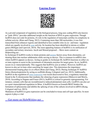 Lncrna Essay
As a pivotal component of regulation in the biological process, long non–coding RNA also known
as "junk–DNA," provides additional insight on the function of RNA in gene expression. Though
lncRNA does not code for proteins, it's role in the regulation of transcripts certifies its complexity in
cellular activity. (Rinn and Chang, 2012). Containing more than 200 nucleotides, it was first
transcribed from enhancer regions and identified to have notable roles in cis– and trans– regulation
which are equally involved in gene activity. Its location has been identified in introns or within
genes (Milligan and Lipovich, 2014). The most appealing features of lncRNA is its ratification of
secondary and tertiary structures. Jacob and Monod proposed ... Show more content on
Helpwriting.net ...
In Archetype II lncRNA works to titrate proteins and protein factors away from chromatins, yet
titrating them into nuclear subdomains while serving as decoys. This is common in miRNA sites
where lncRNA appears as decoys. Acting as guides in Archetype III, lncRNA functions in either cis
or trans regions to assist in the recruitment of chromatin enzymes for target genes. In cis, lncRNA
occurs in co–transcriptionally. This suggests that lncRNAs acts as tethers. However, lncRNA are
known to also act in trans when searching for target sites. This determines the importance
chromosomal looping plays in cis effects (Rinn and Chang, 2012). During Archetype IV lncRNA
forms ribonucleoproteins by acting as scaffolds (Kung, Colognori and Lee, 2013). Additionally,
lncRNA in the regulation of gene expression was recent discovered in Xist, a regulatory transcript
found in the X chromosome that mediates the silencing of gene expression (Malecová and Morris,
2010). According to Nagano and Fraser (2011), lncRNA is critical in genomic reprogramming. For
instance, somatic cells that are reconditioned to induced pluripotent stem cells. LncRNA can also act
as a post–transcriptional regulation in Mrna. A lncRNA known as Gomafu/MIAT hinders the
formation of spliceosome and inhibits the splicing of one of the subsets involved in mRNA (Kung,
Colognori and Lee, 2013).
Mediation of lncRNA in gene expression can be concluded to tissue and cell type specifics. In most
aspects it plays a vital
... Get more on HelpWriting.net ...
 