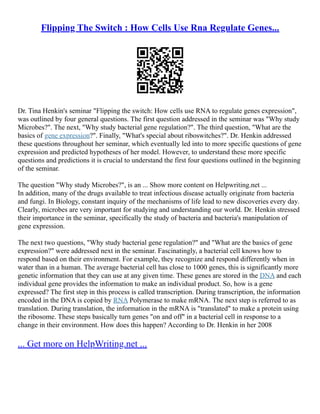 Flipping The Switch : How Cells Use Rna Regulate Genes...
Dr. Tina Henkin's seminar "Flipping the switch: How cells use RNA to regulate genes expression",
was outlined by four general questions. The first question addressed in the seminar was "Why study
Microbes?". The next, "Why study bacterial gene regulation?". The third question, "What are the
basics of gene expression?". Finally, "What's special about riboswitches?". Dr. Henkin addressed
these questions throughout her seminar, which eventually led into to more specific questions of gene
expression and predicted hypotheses of her model. However, to understand these more specific
questions and predictions it is crucial to understand the first four questions outlined in the beginning
of the seminar.
The question "Why study Microbes?", is an ... Show more content on Helpwriting.net ...
In addition, many of the drugs available to treat infectious disease actually originate from bacteria
and fungi. In Biology, constant inquiry of the mechanisms of life lead to new discoveries every day.
Clearly, microbes are very important for studying and understanding our world. Dr. Henkin stressed
their importance in the seminar, specifically the study of bacteria and bacteria's manipulation of
gene expression.
The next two questions, "Why study bacterial gene regulation?" and "What are the basics of gene
expression?" were addressed next in the seminar. Fascinatingly, a bacterial cell knows how to
respond based on their environment. For example, they recognize and respond differently when in
water than in a human. The average bacterial cell has close to 1000 genes, this is significantly more
genetic information that they can use at any given time. These genes are stored in the DNA and each
individual gene provides the information to make an individual product. So, how is a gene
expressed? The first step in this process is called transcription. During transcription, the information
encoded in the DNA is copied by RNA Polymerase to make mRNA. The next step is referred to as
translation. During translation, the information in the mRNA is "translated" to make a protein using
the ribosome. These steps basically turn genes "on and off" in a bacterial cell in response to a
change in their environment. How does this happen? According to Dr. Henkin in her 2008
... Get more on HelpWriting.net ...
 