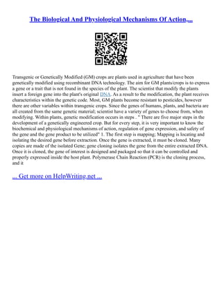 The Biological And Physiological Mechanisms Of Action,...
Transgenic or Genetically Modified (GM) crops are plants used in agriculture that have been
genetically modified using recombinant DNA technology. The aim for GM plants/crops is to express
a gene or a trait that is not found in the species of the plant. The scientist that modify the plants
insert a foreign gene into the plant's original DNA. As a result to the modification, the plant receives
characteristics within the genetic code. Most, GM plants become resistant to pesticides, however
there are other variables within transgenic crops. Since the genes of humans, plants, and bacteria are
all created from the same genetic material; scientist have a variety of genes to choose from, when
modifying. Within plants, genetic modification occurs in steps . " There are five major steps in the
development of a genetically engineered crop. But for every step, it is very important to know the
biochemical and physiological mechanisms of action, regulation of gene expression, and safety of
the gene and the gene product to be utilized" 1. The first step is mapping; Mapping is locating and
isolating the desired gene before extraction. Once the gene is extracted, it must be cloned. Many
copies are made of the isolated Gene; gene cloning isolates the gene from the entire extracted DNA.
Once it is cloned, the gene of interest is designed and packaged so that it can be controlled and
properly expressed inside the host plant. Polymerase Chain Reaction (PCR) is the cloning process,
and it
... Get more on HelpWriting.net ...
 