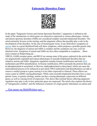 Epigenetic Disorders Paper
In the paper "Epigenetic Factors and Autism Spectrum Disorders," epigenetics is defined as the
study of the mechanisms in which genes are silenced or expressed as various phenotypes. Autism
and autism spectrum disorders (ASDs) are considered complex neurodevelopmental disorders. The
article primarily focuses on the etiology and the epigenetic effects that possibly play a role in the
development of the disorders. In the case of monozygotic twins, if one child shows symptoms of
autism, there is a great likelihood both will show symptoms, which proposes a possible genetic link.
However, the diagnosis of autism and ASDs is complex and the symptoms can vary, even for
identical twins. Symptoms of autism and ASDs are also often comparable to symptoms ... Show
more content on Helpwriting.net ...
UBE3A, GABA receptor genes, and RELN are among some of the genes explored in the article that
are epigenetically regulated and express phenotypes in neurodevelopmental disorders that are
related to autism and ASDs. Epigenetic regulation includes histone modification and both DNA
methylation and DNA demethylation. In histone modification, DNA surrounds the proteins that can
be phosphorylated or acetylated, or likewise, dephosphorylated or deacylated, which can cause the
transcriptional process to be enhanced or prevented. DNA methylation and demethylation can add or
remove a methyl group to a gene causing it to be either expressed or silenced. These effects can
cause a gene to exhibit varying phenotypes. While some neurodevelopmental disorders have a clear
genetic cause, or genetic etiology, autism can have varying phenotypic expression on different
genes, as well as varying levels of expression. This shows that external factors affecting epigenetic
regulation may play a role in how particular genes are expressed. The article also explores the theory
of "intragenomic conflict", and the influences of parent–of–origin genetic inheritance on autism and
... Get more on HelpWriting.net ...
 