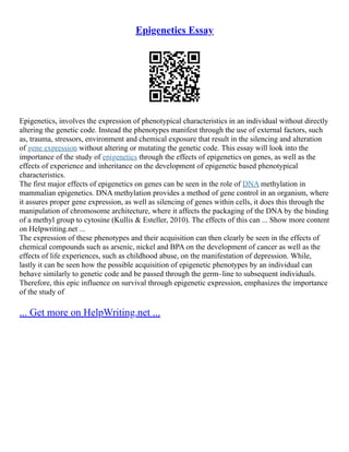 Epigenetics Essay
Epigenetics, involves the expression of phenotypical characteristics in an individual without directly
altering the genetic code. Instead the phenotypes manifest through the use of external factors, such
as, trauma, stressors, environment and chemical exposure that result in the silencing and alteration
of gene expression without altering or mutating the genetic code. This essay will look into the
importance of the study of epigenetics through the effects of epigenetics on genes, as well as the
effects of experience and inheritance on the development of epigenetic based phenotypical
characteristics.
The first major effects of epigenetics on genes can be seen in the role of DNA methylation in
mammalian epigenetics. DNA methylation provides a method of gene control in an organism, where
it assures proper gene expression, as well as silencing of genes within cells, it does this through the
manipulation of chromosome architecture, where it affects the packaging of the DNA by the binding
of a methyl group to cytosine (Kullis & Esteller, 2010). The effects of this can ... Show more content
on Helpwriting.net ...
The expression of these phenotypes and their acquisition can then clearly be seen in the effects of
chemical compounds such as arsenic, nickel and BPA on the development of cancer as well as the
effects of life experiences, such as childhood abuse, on the manifestation of depression. While,
lastly it can be seen how the possible acquisition of epigenetic phenotypes by an individual can
behave similarly to genetic code and be passed through the germ–line to subsequent individuals.
Therefore, this epic influence on survival through epigenetic expression, emphasizes the importance
of the study of
... Get more on HelpWriting.net ...
 