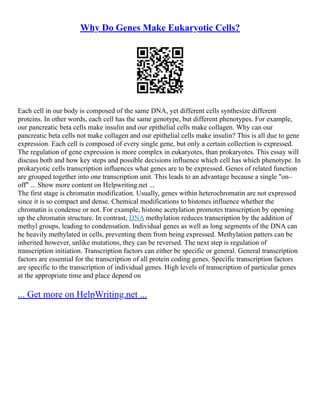 Why Do Genes Make Eukaryotic Cells?
Each cell in our body is composed of the same DNA, yet different cells synthesize different
proteins. In other words, each cell has the same genotype, but different phenotypes. For example,
our pancreatic beta cells make insulin and our epithelial cells make collagen. Why can our
pancreatic beta cells not make collagen and our epithelial cells make insulin? This is all due to gene
expression. Each cell is composed of every single gene, but only a certain collection is expressed.
The regulation of gene expression is more complex in eukaryotes, than prokaryotes. This essay will
discuss both and how key steps and possible decisions influence which cell has which phenotype. In
prokaryotic cells transcription influences what genes are to be expressed. Genes of related function
are grouped together into one transcription unit. This leads to an advantage because a single "on–
off" ... Show more content on Helpwriting.net ...
The first stage is chromatin modification. Usually, genes within heterochromatin are not expressed
since it is so compact and dense. Chemical modifications to histones influence whether the
chromatin is condense or not. For example, histone acetylation promotes transcription by opening
up the chromatin structure. In contrast, DNA methylation reduces transcription by the addition of
methyl groups, leading to condensation. Individual genes as well as long segments of the DNA can
be heavily methylated in cells, preventing them from being expressed. Methylation patters can be
inherited however, unlike mutations, they can be reversed. The next step is regulation of
transcription initiation. Transcription factors can either be specific or general. General transcription
factors are essential for the transcription of all protein coding genes. Specific transcription factors
are specific to the transcription of individual genes. High levels of transcription of particular genes
at the appropriate time and place depend on
... Get more on HelpWriting.net ...
 