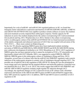 Mir160-And Mir165 / 66-Regulated Pathways In SE
Importantly for a role of miR160– and miR165/166–regulated pathways in SE, we found that
transgenic forms with defective expression and function of miR160 (miR160b, miR160c, mARF16)
and miR165/166 (STTM165/166) were capable to produce somatic embryos on auxin–free medium
and auxin treatment severely impaired their embryogenic response. Similar capacity for SE
induction on auxin–free medium displayed also the culture overexpressing LEC2 and accumulated
IAA (Ledwoń and Gaj, 2011; Wójcikowska et al. 2013). Similar to the culture overexpressing
LEC2, in embryogenic culture of the miR160 and STTM165/166 we found increased accumulation
of the indolic compounds and enhanced expression of LEC2 that was coupled with activation of the
YUC (YUC1, ... Show more content on Helpwriting.net ...
So far, few TFs directly regulating MIRNA genes have been implicated in plants including
activation of MIR165a and MIR166b by SHR (SHORT ROOT) and SCR (SCARECROW) during
post–embryonic development (Carlsbecker et al. 2010; Miyashima et al. 2013). LEC2 regulation of
MIRNA genes has not been reported yet but it cannot be excluded as FUS3, a TF structurally and
functionally related with LEC2 (Harada, 2001), was suggested to control MIR156, MIR160,
MIR166, MIR396 genes in the embryogenic culture of Arabidopsis (Wang and Perry, 2013).
Altogether, several lines of evidence infer that the miR165/166–PHB/PHV regulatory node controls
induction of the embryogenic program in somatic cells of Arabidopsis through targeting LEC2. The
possible role of miR165/166 in the regulation of HD–ZIP III TFs during SE was also postulated in
sweet orange and Larix leptolepis but the targeted effectors and molecular pathways controlled were
not identified (Wu et al. 2011; Li et al. 2013). Our results suggest that miR165/166–PHB/PHV and
miR160–ARF10/ARF16 regulatory modules might regulate SE induction through LEC2.
Accordingly, the significant changes in LEC2 expression levels in SE cultures with a disturbed
expression and function of the ARF10 and ARF16 genes (mARF16 and arf10arf16) suggest that
these ARFs positively regulate LEC2. In addition, ARF10 and ARF16 seem to contribute to LEC2
regulation in SE
... Get more on HelpWriting.net ...
 