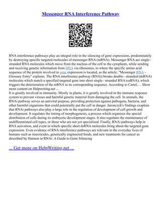 Messenger RNA Interference Pathway
RNA interference pathways play an integral role in the silencing of gene expressions, predominately
by destroying specific targeted molecules of messenger RNA (mRNA). Messenger RNA are single–
stranded RNA molecules which move from the nucleus of the cell to the cytoplasm, while sending
and receiving genetic information from DNA via ribosomes, to where the specific amino acid
sequence of the protein involved in gene expression is located, as the article, "Messenger RNA –
Glossary Entry" explains. The RNA interference pathway (RNAi) breaks double– stranded (dsRNA)
molecules which match a specified targeted gene into short single– stranded RNA (ssRNA), which
triggers the deterioration of the mRNA in its corresponding sequence. According to Cartel, ... Show
more content on Helpwriting.net ...
It is greatly involved in immunity. Mostly in plants, it is greatly involved in the immune response
system to prevent viruses and harmful genetic material from damaging the cell. In animals, the
RNAi pathway serves an antiviral purpose, providing protection against pathogens, bacteria, and
other harmful organisms that could potentially put the cell in danger. Jaronczyk's findings exaplain
that RNAi pathways also play a large role in the regulation of development of cell growth and
development. It regulates the timing of morphogenesis, a process which organizes the special
distribution of cells during its embryotic development stages. It also regulates the maintenance of
undifferentiated cell types, or those who are not yet specialized. Finally, RNAi pathways help in
RNA activation, and event in which specific short dsRNA molecules bring about the targeted gene
expression. Even evidence of RNA interference pathways are relevant in the everyday lives of
humans such as insecticides, genetically engineered foods, and new treatments for cancer as
described by Hannon in RNAi: A Guide to Gene Silencing
... Get more on HelpWriting.net ...
 