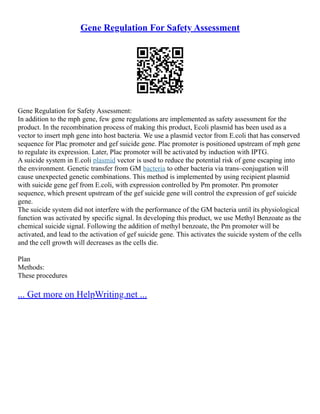 Gene Regulation For Safety Assessment
Gene Regulation for Safety Assessment:
In addition to the mph gene, few gene regulations are implemented as safety assessment for the
product. In the recombination process of making this product, Ecoli plasmid has been used as a
vector to insert mph gene into host bacteria. We use a plasmid vector from E.coli that has conserved
sequence for Plac promoter and gef suicide gene. Plac promoter is positioned upstream of mph gene
to regulate its expression. Later, Plac promoter will be activated by induction with IPTG.
A suicide system in E.coli plasmid vector is used to reduce the potential risk of gene escaping into
the environment. Genetic transfer from GM bacteria to other bacteria via trans–conjugation will
cause unexpected genetic combinations. This method is implemented by using recipient plasmid
with suicide gene gef from E.coli, with expression controlled by Pm promoter. Pm promoter
sequence, which present upstream of the gef suicide gene will control the expression of gef suicide
gene.
The suicide system did not interfere with the performance of the GM bacteria until its physiological
function was activated by specific signal. In developing this product, we use Methyl Benzoate as the
chemical suicide signal. Following the addition of methyl benzoate, the Pm promoter will be
activated, and lead to the activation of gef suicide gene. This activates the suicide system of the cells
and the cell growth will decreases as the cells die.
Plan
Methods:
These procedures
... Get more on HelpWriting.net ...
 