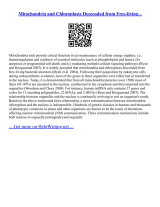 Mitochondria and Chloroplasts Descended from Free-living...
Mitochondria (mt) provide critical function in (a) maintenance of cellular energy supplies, i.e.,
thermoregulation and synthesis of essential molecules (such as phospholipids and heme); (b)
apoptosis or programmed cell death; and (c) mediating multiple cellular signaling pathways (Ryan
and Hoogenraad 2007). It is widely accepted that mitochondria and chloroplasts descended from
free–living bacterial ancestors (Dyall et al. 2004). Following their acquisition by eukaryotic cells
during endosymbiotic evolution, most of the genes in these organelles were either lost or transferred
to the nucleus. Today, it is demonstrated that from all mitochondrial proteins (over 1500) most of
them (93–99%) are encoded in the nucleus, synthesized in the cytoplasm and then imported into the
organelles (Woodson and Chory 2008). For instance, human mtDNA only contains 37 genes and
codes for 13 encoding polypeptides, 22 tRNAa, and 2 rRNAs (Ryan and Hoogenraad 2007). The
relationship between organelles and the nucleus is continually evolving to suit an organism's needs.
Based on the above–mentioned close relationship, a strict communication between mitochondria,
chloroplasts and the nucleus is indispensible. Hundreds of genetic diseases in humans and thousands
of phenotypic variations in plants and other organisms are known to be the result of alterations
affecting nuclear–mitochondrial (NM) communication. These communication mechanisms include
both nucleus to organelle (antrograde) and organelle
... Get more on HelpWriting.net ...
 
