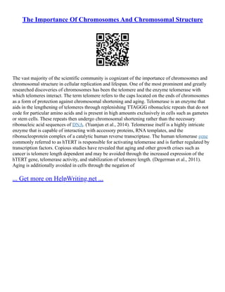 The Importance Of Chromosomes And Chromosomal Structure
The vast majority of the scientific community is cognizant of the importance of chromosomes and
chromosomal structure in cellular replication and lifespan. One of the most prominent and greatly
researched discoveries of chromosomes has been the telomere and the enzyme telomerase with
which telomeres interact. The term telomere refers to the caps located on the ends of chromosomes
as a form of protection against chromosomal shortening and aging. Telomerase is an enzyme that
aids in the lengthening of telomeres through replenishing TTAGGG ribonucleic repeats that do not
code for particular amino acids and is present in high amounts exclusively in cells such as gametes
or stem cells. These repeats then undergo chromosomal shortening rather than the necessary
ribonucleic acid sequences of DNA. (Yuanjun et al., 2014). Telomerase itself is a highly intricate
enzyme that is capable of interacting with accessory proteins, RNA templates, and the
ribonucleoprotein complex of a catalytic human reverse transcriptase. The human telomerase gene
commonly referred to as hTERT is responsible for activating telomerase and is further regulated by
transcription factors. Copious studies have revealed that aging and other growth crises such as
cancer is telomere length dependent and may be avoided through the increased expression of the
hTERT gene, telomerase activity, and stabilization of telomere length. (Degerman et al., 2011).
Aging is additionally avoided in cells through the negation of
... Get more on HelpWriting.net ...
 