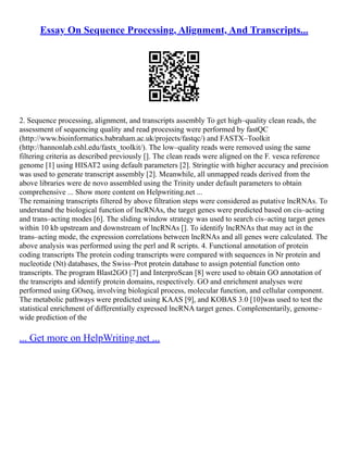Essay On Sequence Processing, Alignment, And Transcripts...
2. Sequence processing, alignment, and transcripts assembly To get high–quality clean reads, the
assessment of sequencing quality and read processing were performed by fastQC
(http://www.bioinformatics.babraham.ac.uk/projects/fastqc/) and FASTX–Toolkit
(http://hannonlab.cshl.edu/fastx_toolkit/). The low–quality reads were removed using the same
filtering criteria as described previously []. The clean reads were aligned on the F. vesca reference
genome [1] using HISAT2 using default parameters [2]. Stringtie with higher accuracy and precision
was used to generate transcript assembly [2]. Meanwhile, all unmapped reads derived from the
above libraries were de novo assembled using the Trinity under default parameters to obtain
comprehensive ... Show more content on Helpwriting.net ...
The remaining transcripts filtered by above filtration steps were considered as putative lncRNAs. To
understand the biological function of lncRNAs, the target genes were predicted based on cis–acting
and trans–acting modes [6]. The sliding window strategy was used to search cis–acting target genes
within 10 kb upstream and downstream of lncRNAs []. To identify lncRNAs that may act in the
trans–acting mode, the expression correlations between lncRNAs and all genes were calculated. The
above analysis was performed using the perl and R scripts. 4. Functional annotation of protein
coding transcripts The protein coding transcripts were compared with sequences in Nr protein and
nucleotide (Nt) databases, the Swiss–Prot protein database to assign potential function onto
transcripts. The program Blast2GO [7] and InterproScan [8] were used to obtain GO annotation of
the transcripts and identify protein domains, respectively. GO and enrichment analyses were
performed using GOseq, involving biological process, molecular function, and cellular component.
The metabolic pathways were predicted using KAAS [9], and KOBAS 3.0 [10]was used to test the
statistical enrichment of differentially expressed lncRNA target genes. Complementarily, genome–
wide prediction of the
... Get more on HelpWriting.net ...
 
