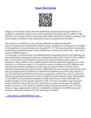 Essay On Circrna
Despite several sporadic reports about the identification and potentially biological functions of
circRNAs in reproductive organs, the research regarding the functional roles of circRNAs in this
field still is at its infancy. However, these early stage studies shed light for further investigation. The
current reports of circRNAs in the reproduction system are summarized in the Table 1.
The expression of circRNAs in oocyte and pre–implantation embryo development
Some investigations have indicated that numerous genes, including non–coding genes, are engaged
in the regulation of oocyte and embryo development [72, 73]. The expression pattern of some genes
can be used as potential biomarkers. Since circRNAs are extensively involved in the ... Show more
content on Helpwriting.net ...
A novel single–cell universal poly (A)–independent RNA sequencing (SUPeR–seq) technology has
been used for deep sequencing of mouse pre–implantation embryos [76]. A total of 2,891 circRNAs
from 1,316 host genes were detected in mouse oocytes and early embryos (from zygotes to
blastocysts). Most circRNAs, with a length of less than 2kb, are derived from internal exons in the
same host gene. Moreover, about 91% of circRNAs consist of multiple exons [76]. Different from
what has been reported in amphibian [74], the expression pattern of these circRNAs shows a
typically developmental stage–specific feature. Additionally, the gene ontology analytical data of the
host genes producing these circRNAs srevealed that the circRNAs presented in early embryos of
mice are potentially responsible for chromosome organization, cell division, and DNA repair [76].
The same group further analyzed the number of circRNAs at each embryonic stage. Approximately
2,278 circRNAs were presented in metaphase II (MII) mouse oocytes. After fertilization, the
circRNA number in zygotes sharply reduced to 1,850. At the four–cell embryo stage, the lowest
number of circRNA was found to be only 1,422. However, at the morulae stage, the circRNA
number increased to 2,799. Again, the circRNA number strikingly decreased to only 779 in the
blastocyst stage, suggesting the existence of a degradation mechanism of circRNAs during the
morulae–to–blastocyst transition [76]. The fluctuation of circRNA
... Get more on HelpWriting.net ...
 