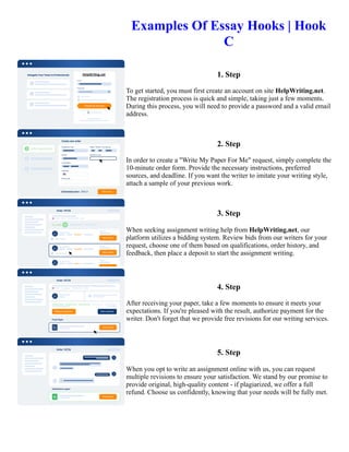 Examples Of Essay Hooks | Hook
C
1. Step
To get started, you must first create an account on site HelpWriting.net.
The registration process is quick and simple, taking just a few moments.
During this process, you will need to provide a password and a valid email
address.
2. Step
In order to create a "Write My Paper For Me" request, simply complete the
10-minute order form. Provide the necessary instructions, preferred
sources, and deadline. If you want the writer to imitate your writing style,
attach a sample of your previous work.
3. Step
When seeking assignment writing help from HelpWriting.net, our
platform utilizes a bidding system. Review bids from our writers for your
request, choose one of them based on qualifications, order history, and
feedback, then place a deposit to start the assignment writing.
4. Step
After receiving your paper, take a few moments to ensure it meets your
expectations. If you're pleased with the result, authorize payment for the
writer. Don't forget that we provide free revisions for our writing services.
5. Step
When you opt to write an assignment online with us, you can request
multiple revisions to ensure your satisfaction. We stand by our promise to
provide original, high-quality content - if plagiarized, we offer a full
refund. Choose us confidently, knowing that your needs will be fully met.
Examples Of Essay Hooks | Hook C Examples Of Essay Hooks | Hook C
 
