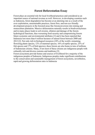 Forest Deforestation Essay
Forest plays an essential role for local livelihood practices and considered as an
important source of national revenue as well. However, in developing countries such
as Indonesia, forest degradation has become at an alarming rate as a result of the
over exploitation, unsustainable practices, forest fires, and non eco friendly
development projects in the forested areas like forestconversion into mining and
monoculture plantation. Massive deforestation naturally results in biodiversitylosses
and in many places leads to soil erosion, siltation and damage of the forests
hydrological functions, thus worsening food security and compromising forests
future economic and environmental attributes [1] and it has been reported that
Indonesia lost more than 6 million hectares of natural forest between 2000 and
2012 [2]. Not only rich in biological resources (10% of the world s remaining
flowering plants species, 12% of mammal species, 16% of reptile species, 25% of
fish species and 17% of bird species), these forests are also home to tens of millions
of Indonesian citizens. Many, if not most of these citizens are indigenous people with
culturally rich and diverse customs and traditions [3].
Forest ecosystems provide homes and sources of livelihood for a majority of the
indigenous peoples of Indonesia. Indigenous peoples make significant contributions
to the conservation and sustainable management of forest ecosystems, nevertheless,
rapid and growing deforestation rates in Indonesia
 