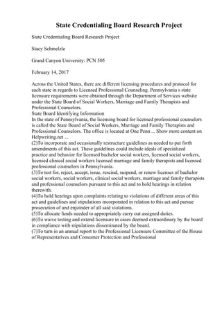 State Credentialing Board Research Project
State Credentialing Board Research Project
Stacy Schmelzle
Grand Canyon University: PCN 505
February 14, 2017
Across the United States, there are different licensing procedures and protocol for
each state in regards to Licensed Professional Counseling. Pennsylvania s state
licensure requirements were obtained through the Department of Services website
under the State Board of Social Workers, Marriage and Family Therapists and
Professional Counselors.
State Board Identifying Information
In the state of Pennsylvania, the licensing board for licensed professional counselors
is called the State Board of Social Workers, Marriage and Family Therapists and
Professional Counselors. The office is located at One Penn ... Show more content on
Helpwriting.net ...
(2)To incorporate and occasionally restructure guidelines as needed to put forth
amendments of this act. These guidelines could include ideals of specialized
practice and behavior for licensed bachelor social workers, licensed social workers,
licensed clinical social workers licensed marriage and family therapists and licensed
professional counselors in Pennsylvania.
(3)To test for, reject, accept, issue, rescind, suspend, or renew licenses of bachelor
social workers, social workers, clinical social workers, marriage and family therapists
and professional counselors pursuant to this act and to hold hearings in relation
therewith.
(4)To hold hearings upon complaints relating to violations of different areas of this
act and guidelines and stipulations incorporated in relation to this act and pursue
prosecution of and enjoinder of all said violations.
(5)To allocate funds needed to appropriately carry out assigned duties.
(6)To waive testing and extend licensure in cases deemed extraordinary by the board
in compliance with stipulations disseminated by the board.
(7)To turn in an annual report to the Professional Licensure Committee of the House
of Representatives and Consumer Protection and Professional
 