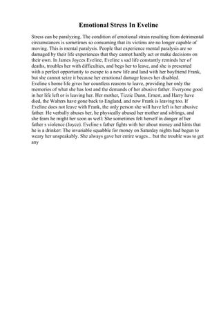 Emotional Stress In Eveline
Stress can be paralyzing. The condition of emotional strain resulting from detrimental
circumstances is sometimes so consuming that its victims are no longer capable of
moving. This is mental paralysis. People that experience mental paralysis are so
damaged by their life experiences that they cannot hardly act or make decisions on
their own. In James Joyces Eveline, Eveline s sad life constantly reminds her of
deaths, troubles her with difficulties, and begs her to leave, and she is presented
with a perfect opportunity to escape to a new life and land with her boyfriend Frank,
but she cannot seize it because her emotional damage leaves her disabled.
Eveline s home life gives her countless reasons to leave, providing her only the
memories of what she has lost and the demands of her abusive father. Everyone good
in her life left or is leaving her. Her mother, Tizzie Dunn, Ernest, and Harry have
died, the Walters have gone back to England, and now Frank is leaving too. If
Eveline does not leave with Frank, the only person she will have left is her abusive
father. He verbally abuses her, he physically abused her mother and siblings, and
she fears he might her soon as well: She sometimes felt herself in danger of her
father s violence (Joyce). Eveline s father fights with her about money and hints that
he is a drinker: The invariable squabble for money on Saturday nights had begun to
weary her unspeakably. She always gave her entire wages... but the trouble was to get
any
 
