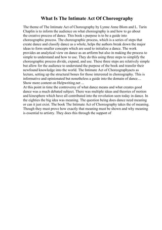 What Is The Intimate Act Of Choreography
The theme of The Intimate Act of Choreography by Lynne Anne Blom and L. Tarin
Chaplin is to inform the audience on what choreography is and how to go about
the creative process of dance. This book s purpose is to be a guide into
choreographic process. The choreographic process, which is a series of steps that
create dance and classify dance as a whole, helps the authors break down the major
ideas to form smaller concepts which are used to initialize a dance. The work
provides an analytical view on dance as an artform but also in making the process to
simple to understand and how to use. They do this using three steps to simplify the
choreographic process divide, expand, and use. These three steps are relatively simple
but allow for the audience to understand the purpose of the book and transfer their
newfound knowledge into the world. The Intimate Act of Choreographyacts as
lecture, setting up the structural bones for those interested in choreography. This is
informative and opinionated but nonetheless a guide into the domain of dance....
Show more content on Helpwriting.net ...
At this point in time the controversy of what dance means and what creates good
dance was a much debated subject. There was multiple ideas and theories of motion
and kinesphere which have all contributed into the revolution seen today in dance. In
the eighties the big idea was meaning. The question being does dance need meaning
or can it just exist. The book The Intimate Act of Choreography takes the of meaning.
Though they must prove how exactly that meaning must be shown and why meaning
is essential to artistry. They does this through the support of
 