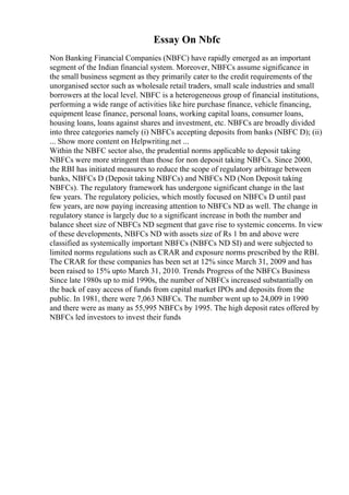Essay On Nbfc
Non Banking Financial Companies (NBFC) have rapidly emerged as an important
segment of the Indian financial system. Moreover, NBFCs assume significance in
the small business segment as they primarily cater to the credit requirements of the
unorganised sector such as wholesale retail traders, small scale industries and small
borrowers at the local level. NBFC is a heterogeneous group of financial institutions,
performing a wide range of activities like hire purchase finance, vehicle financing,
equipment lease finance, personal loans, working capital loans, consumer loans,
housing loans, loans against shares and investment, etc. NBFCs are broadly divided
into three categories namely (i) NBFCs accepting deposits from banks (NBFC D); (ii)
... Show more content on Helpwriting.net ...
Within the NBFC sector also, the prudential norms applicable to deposit taking
NBFCs were more stringent than those for non deposit taking NBFCs. Since 2000,
the RBI has initiated measures to reduce the scope of regulatory arbitrage between
banks, NBFCs D (Deposit taking NBFCs) and NBFCs ND (Non Deposit taking
NBFCs). The regulatory framework has undergone significant change in the last
few years. The regulatory policies, which mostly focused on NBFCs D until past
few years, are now paying increasing attention to NBFCs ND as well. The change in
regulatory stance is largely due to a significant increase in both the number and
balance sheet size of NBFCs ND segment that gave rise to systemic concerns. In view
of these developments, NBFCs ND with assets size of Rs 1 bn and above were
classified as systemically important NBFCs (NBFCs ND SI) and were subjected to
limited norms regulations such as CRAR and exposure norms prescribed by the RBI.
The CRAR for these companies has been set at 12% since March 31, 2009 and has
been raised to 15% upto March 31, 2010. Trends Progress of the NBFCs Business
Since late 1980s up to mid 1990s, the number of NBFCs increased substantially on
the back of easy access of funds from capital market IPOs and deposits from the
public. In 1981, there were 7,063 NBFCs. The number went up to 24,009 in 1990
and there were as many as 55,995 NBFCs by 1995. The high deposit rates offered by
NBFCs led investors to invest their funds
 