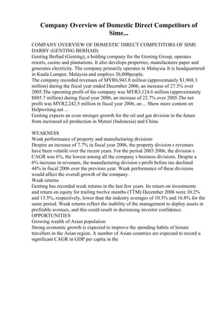Company Overview of Domestic Direct Competitors of
Sime...
COMPANY OVERVIEW OF DOMESTIC DIRECT COMPETITORS OF SIME
DARBY (GENTING BERHAD)
Genting Berhad (Genting), a holding company for the Genting Group, operates
resorts, casino and plantations. It also develops properties, manufactures paper and
generates electricity. The company primarily operates in Malaysia. It is headquartered
in Kuala Lumpur, Malaysia and employs 36,000people.
The company recorded revenues of MYR6,943.8 million (approximately $1,968.3
million) during the fiscal year ended December 2006, an increase of 27.3% over
2005.The operating profit of the company was MYR3,124.6 million (approximately
$885.7 million) during fiscal year 2006, an increase of 22.7% over 2005.The net
profit was MYR2,242.5 million in fiscal year 2006, an ... Show more content on
Helpwriting.net ...
Genting expects an even stronger growth for the oil and gas division in the future
from increased oil production in Muturi (Indonesia) and China.
WEAKNESS
Weak performance of property and manufacturing divisions
Despite an increase of 7.7% in fiscal year 2006, the property division s revenues
have been volatile over the recent years. For the period 2003 2006, the division s
CAGR was 6%, the lowest among all the company s business divisions. Despite a
6% increase in revenues, the manufacturing division s profit before tax declined
44% in fiscal 2006 over the previous year. Weak performance of these divisions
would affect the overall growth of the company.
Weak returns
Genting has recorded weak returns in the last few years. Its return on investments
and return on equity for trailing twelve months (TTM) December 2006 were 10.2%
and 13.5%, respectively, lower than the industry averages of 10.5% and 16.8% for the
same period. Weak returns reflect the inability of the management to deploy assets in
profitable avenues, and this could result in decreasing investor confidence.
OPPORTUNITIES
Growing wealth of Asian population
Strong economic growth is expected to improve the spending habits of leisure
travellers in the Asian region. A number of Asian countries are expected to record a
significant CAGR in GDP per capita in the
 