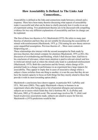 How Associability Is Defined As The Links And
Connections...
Associability is defined as the links and connections made between a stimuli and a
response. There have been many theories discussing what aspects of associability
make it successful and what can be done to clarify precisely how it works in an out
of experiment setting. Two predominant theories are to be discussed with compelling
evidence for two very different explanations of associability and how its change can
be explained.
The first of these two theories is N.J. Mackintosh (1975). He refers to many past
theories of attention and how they are not suitable for discussing the associability of
stimuli with reinforcement (Mackintosh, 1975, p. 276) stating his new theory answers
some unqualified assumptions. Previous theories of ... Show more content on
Helpwriting.net ...
These relationships also interact with the second assumption he finds made by
previous theories; that stimuli compete for attention (Mackintosh, 1975, p.281). His
discussion of overshadowing and blocking, which I shall discuss later, lead him to
his conclusion of relevance, where more attention is paid to relevant stimuli and less
to irrelevant stimuli such as where the stimuli only leads to a predicted reinforcement
(Mackintosh, 1975). Both this conclusion and the former, where change of О±
potential leads to a change in performance in an experiment have large impacts for
associability. They appear to imply that in cases of associative change where a
subject s focus switches from one thing to another, it is not the case that they do not
have the mental capacity to focus on both things but they merely attend to those that
provide it with its most rewarding option (ibid.).
Mackintosh s conclusions have drawn support, in particular M.E. LePelley and
I.P.L. McLaren (2003). They apply Mackintosh s theory to humans in an
experiment where after being given a list of potential allergens and outcomes,
subjects are to assess which foods they feel a fictitious Mr. X. (LePelley and
McLaren, 2003, p.72) should avoid. The second stage involves Mr. Y. (ibid.) and
based on previous associations made, subjects are asked to assess for him too.
Mackintosh s (1975) predictions would be that
 