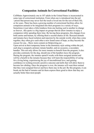 Companion Animals In Correctional Facilities
CellMates Approximately one in 107 adults in the United States is incarcerated in
some type of correctional institution. From when one is introduced into the jail
/ prison that person may never feel the touch a loved one for the rest of there life,
or for years. There has been a growing number of correctional facilities allow for
companion animals to be integrated into their programs in a variety of ways.
Sometimes it just takes a little kindness from one hurting soul to another to change
us forever , this quote is a big impact on groups that do allow inmates to enjoy a
companion while spending there time. By having these programs, this changes lives
both canine and human, by offering them a second chance at life. Rescued animals
and inmates have faced isolation and rejection by the outside world, when they come
together, they often give each other a new found sense of hope, as they become the
rescuer for one... Show more content on Helpwriting.net ...
Upon arrival at their temporary home in the dormitory style setting within the jail,
each dog is assigned a primary inmate handler, and on occasion, a secondary
handler. This not only allows for more inmates to benefit from the program, it also
provides continuity for the dog, should one of the handlers leave the program.
During the program, the inmates spend 8 weeks with there assigned animal and
will be a benefit to the inmates because they will learn the responsibility of caring
for a living being, experiencing the joy of unconditional love, and gaining
confidence in working toward a positive outcome and skills that will allow them to
become law abiding. Once the program is over, the inmates will want there animal
that they were assigned forever and have them stay in the jail. By this program, it can
break out the bad of inmates and let them express there good to show that they are
actually better then most people
 