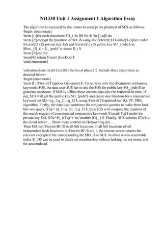 Nt1330 Unit 1 Assignment 1 Algorithm Essay
The algorithm is executed by the owner to encrypt the plaintext of $D$ as follows:
begin {enumerate}
item [1:]for each document $D_i in D$ for $i in [1,n]$ do
item [2:]encrypt the plaintext of $D_i$ using also $textit{El Gamal}$ cipher under
$textit{O s}$ private key $a$ and $textit{U s}$ public key $U_{pub}$ as
$Enc_{D_i}= U_{pub}^a times D_i $
item [3:]end for
item[4:] return $textit{EncDoc}$
end{enumerate}
subsubsection{textit{textbf {Retrieval phase}}} Include three algorithms as
detailed below:
begin{enumerate}
item [I ] $textit{Trapdoor Generator}$: To retrieve only the documents containing
keywords $Q$, the data user $U$ has to ask the $O$ for public key $O_{pub}$ to
generate trapdoors; If $O$ is offline these owners data can t be retrieved in time. If
not, $U$ will get the public key $O_{pub}$ and create one trapdoor for a conjunctive
keyword set $Q={q_1,q_2,...,q_l}$, using $textsf{TrapdoorGen}(Q, PP, PR$)
algorithm. Firstly, the data user combines the conjunctive queries to make them look
like one query, $Tq={q_1| q_2|...| q_l}$, then $U$ will compute the trapdoor of
the search request of concatenated conjunctive keywords $textit{Tq}$ under his
private key $b$, $Tw=H_1(Tq)^b in mathbb{G}_1 $. Finally, $U$ submits $Tw$ to
the cloud server. ... Show more content on Helpwriting.net ...
Then $S$ test $textit{BF}$ in all $r$ locations, if all $r$ locations of all
independent hash functions in $textit{BF}$ are 1, the remote server returns the
relevant encrypted file corresponding the $ID_i$ to $U$. In other words searchable
index $I_D$ can be used to check set membership without leaking the set items, and
for accumulated
 