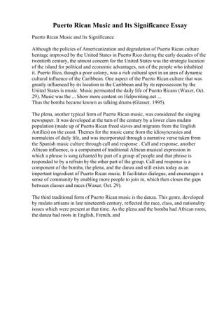 Puerto Rican Music and Its Significance Essay
Puerto Rican Music and Its Significance
Although the policies of Americanization and degradation of Puerto Rican culture
heritage improved by the United States in Puerto Rico during the early decades of the
twentieth century, the utmost concern for the United States was the strategic location
of the island for political and economic advantages, not of the people who inhabited
it. Puerto Rico, though a poor colony, was a rich cultural spot in an area of dynamic
cultural influence of the Caribbean. One aspect of the Puerto Rican culture that was
greatly influenced by its location in the Caribbean and by its repossession by the
United States is music. Music permeated the daily life of Puerto Ricans (Waxer, Oct.
29). Music was the ... Show more content on Helpwriting.net ...
Thus the bomba became known as talking drums (Glasser, 1995).
The plena, another typical form of Puerto Rican music, was considered the singing
newspaper. It was developed at the turn of the century by a lower class mulato
population (made up of Puerto Rican freed slaves and migrants from the English
Antilles) on the coast. Themes for the music came from the idiosyncrasies and
normalcies of daily life, and was incorporated through a narrative verse taken from
the Spanish music culture through call and response . Call and response, another
African influence, is a component of traditional African musical expression in
which a phrase is sung (chanted by part of a group of people and that phrase is
responded to by a refrain by the other part of the group. Call and response is a
component of the bomba, the plena, and the danza and still exists today as an
important ingredient of Puerto Rican music. It facilitates dialogue, and encourages a
sense of community by enabling more people to join in, which then closes the gaps
between classes and races (Waxer, Oct. 29).
The third traditional form of Puerto Rican music is the danza. This genre, developed
by mulato artisans in late nineteenth century, reflected the race, class, and nationality
issues which were present at that time. As the plena and the bomba had African roots,
the danza had roots in English, French, and
 