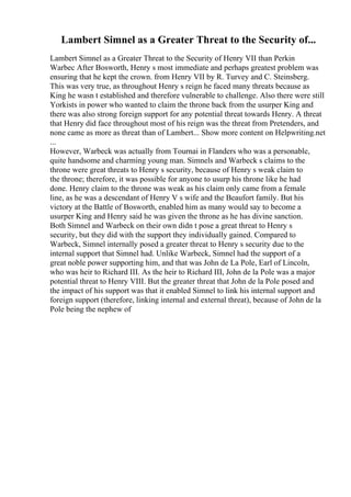Lambert Simnel as a Greater Threat to the Security of...
Lambert Simnel as a Greater Threat to the Security of Henry VII than Perkin
Warbec After Bosworth, Henry s most immediate and perhaps greatest problem was
ensuring that he kept the crown. from Henry VII by R. Turvey and C. Steinsberg.
This was very true, as throughout Henry s reign he faced many threats because as
King he wasn t established and therefore vulnerable to challenge. Also there were still
Yorkists in power who wanted to claim the throne back from the usurper King and
there was also strong foreign support for any potential threat towards Henry. A threat
that Henry did face throughout most of his reign was the threat from Pretenders, and
none came as more as threat than of Lambert... Show more content on Helpwriting.net
...
However, Warbeck was actually from Tournai in Flanders who was a personable,
quite handsome and charming young man. Simnels and Warbeck s claims to the
throne were great threats to Henry s security, because of Henry s weak claim to
the throne; therefore, it was possible for anyone to usurp his throne like he had
done. Henry claim to the throne was weak as his claim only came from a female
line, as he was a descendant of Henry V s wife and the Beaufort family. But his
victory at the Battle of Bosworth, enabled him as many would say to become a
usurper King and Henry said he was given the throne as he has divine sanction.
Both Simnel and Warbeck on their own didn t pose a great threat to Henry s
security, but they did with the support they individually gained. Compared to
Warbeck, Simnel internally posed a greater threat to Henry s security due to the
internal support that Simnel had. Unlike Warbeck, Simnel had the support of a
great noble power supporting him, and that was John de La Pole, Earl of Lincoln,
who was heir to Richard III. As the heir to Richard III, John de la Pole was a major
potential threat to Henry VIII. But the greater threat that John de la Pole posed and
the impact of his support was that it enabled Simnel to link his internal support and
foreign support (therefore, linking internal and external threat), because of John de la
Pole being the nephew of
 