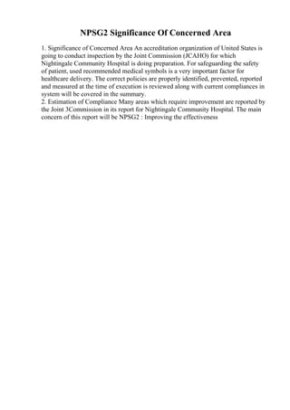 NPSG2 Significance Of Concerned Area
1. Significance of Concerned Area An accreditation organization of United States is
going to conduct inspection by the Joint Commission (JCAHO) for which
Nightingale Community Hospital is doing preparation. For safeguarding the safety
of patient, used recommended medical symbols is a very important factor for
healthcare delivery. The correct policies are properly identified, prevented, reported
and measured at the time of execution is reviewed along with current compliances in
system will be covered in the summary.
2. Estimation of Compliance Many areas which require improvement are reported by
the Joint 3Commission in its report for Nightingale Community Hospital. The main
concern of this report will be NPSG2 : Improving the effectiveness
 