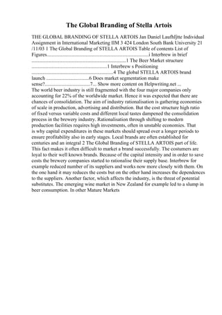 The Global Branding of Stella Artois
THE GLOBAL BRANDING OF STELLA ARTOIS Jan Daniel LaufhГ
јtte Individual
Assignment in International Marketing IIM 3 424 London South Bank University 21
/11/03 1 The Global Branding of STELLA ARTOIS Table of contents List of
Figures.................................................................................i Interbrew in brief
...........................................................................1 The Beer Market structure
............................................................1 Interbrew s Positioning
.................................................................4 The global STELLA ARTOIS brand
launch ..................................6 Does market segmentation make
sense?....................................7... Show more content on Helpwriting.net ...
The world beer industry is still fragmented with the four major companies only
accounting for 22% of the worldwide market. Hence it was expected that there are
chances of consolidation. The aim of industry rationalisation is gathering economies
of scale in production, advertising and distribution. But the cost structure high ratio
of fixed versus variable costs and different local tastes dampened the consolidation
process in the brewery industry. Rationalisation through shifting to modern
production facilities requires high investments, often in unstable economies. That
is why capital expenditures in these markets should spread over a longer periods to
ensure profitability also in early stages. Local brands are often established for
centuries and an integral 2 The Global Branding of STELLA ARTOIS part of life.
This fact makes it often difficult to market a brand successfully. The costumers are
loyal to their well known brands. Because of the capital intensity and in order to save
costs the brewery companies started to rationalise their supply base. Interbrew for
example reduced number of its suppliers and works now more closely with them. On
the one hand it may reduces the costs but on the other hand increases the dependences
to the suppliers. Another factor, which affects the industry, is the threat of potential
substitutes. The emerging wine market in New Zealand for example led to a slump in
beer consumption. In other Mature Markets
 