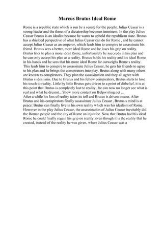 Marcus Brutus Ideal Rome
Rome is a republic state which is run by a senate for the people. Julius Ceasar is a
strong leader and the threat of a dictatorship becomes imminent. In the play Julius
Ceasar Brutus is an idealist because he wants to uphold the republican state. Brutus
has a shielded perspective of what Julius Ceasar can do for Rome , and he cannot
accept Julius Ceasar as an emperor, which leads him to conspire to assassinate his
friend. Brutus sees a better, more ideal Rome and he loses his grip on reality.
Brutus tries to plan a more ideal Rome, unfortunately he succeeds in his plan and
he can only accept his plan as a reality. Brutus holds his reality and his ideal Rome
in his hands and he sees that his more ideal Rome far outweighs Rome s reality.
This leads him to conspire to assassinate Julius Ceasar, he gets his friends to agree
to his plan and he brings the conspirators into play. Brutus along with many others
are known as conspirators. They plan the assassination and they all agree with
Brutus s idealisms. Due to Brutus and his fellow conspirators, Brutus starts to lose
his touch to reality. Little by little Brutus gets driven to a point of disbelief, it is at
this point that Brutus is completely lost to reality , he can now no longer see what is
real and what he dreamt... Show more content on Helpwriting.net ...
After a while his loss of reality takes its toll and Brutus is driven insane. After
Brutus and his conspirators finally assassinate Julius Ceasar , Brutus s mind is at
peace. Brutus can finally live in his own reality which was his idealism of Rome.
However in the play Julius Ceasar, the assassination of Julius Ceasar inevitably did
the Roman people and the city of Rome an injustice. Now that Brutus had his ideal
Rome he could finally regain his grip on reality, even though it is the reality that he
created, instead of the reality he was given, where Julius Ceasar was a
 