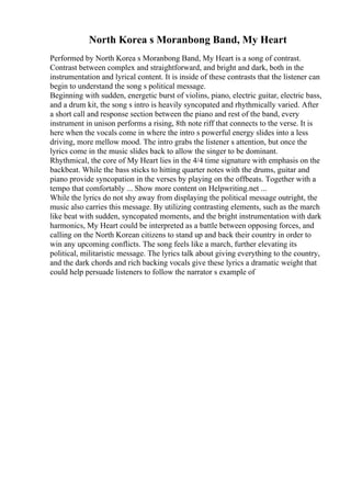 North Korea s Moranbong Band, My Heart
Performed by North Korea s Moranbong Band, My Heart is a song of contrast.
Contrast between complex and straightforward, and bright and dark, both in the
instrumentation and lyrical content. It is inside of these contrasts that the listener can
begin to understand the song s political message.
Beginning with sudden, energetic burst of violins, piano, electric guitar, electric bass,
and a drum kit, the song s intro is heavily syncopated and rhythmically varied. After
a short call and response section between the piano and rest of the band, every
instrument in unison performs a rising, 8th note riff that connects to the verse. It is
here when the vocals come in where the intro s powerful energy slides into a less
driving, more mellow mood. The intro grabs the listener s attention, but once the
lyrics come in the music slides back to allow the singer to be dominant.
Rhythmical, the core of My Heart lies in the 4/4 time signature with emphasis on the
backbeat. While the bass sticks to hitting quarter notes with the drums, guitar and
piano provide syncopation in the verses by playing on the offbeats. Together with a
tempo that comfortably ... Show more content on Helpwriting.net ...
While the lyrics do not shy away from displaying the political message outright, the
music also carries this message. By utilizing contrasting elements, such as the march
like beat with sudden, syncopated moments, and the bright instrumentation with dark
harmonics, My Heart could be interpreted as a battle between opposing forces, and
calling on the North Korean citizens to stand up and back their country in order to
win any upcoming conflicts. The song feels like a march, further elevating its
political, militaristic message. The lyrics talk about giving everything to the country,
and the dark chords and rich backing vocals give these lyrics a dramatic weight that
could help persuade listeners to follow the narrator s example of
 