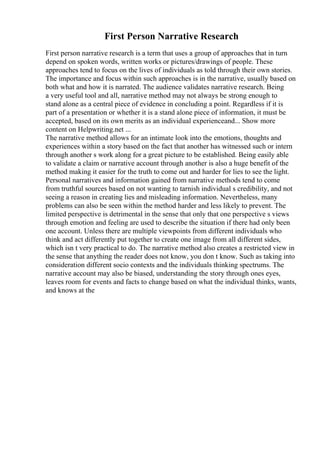 First Person Narrative Research
First person narrative research is a term that uses a group of approaches that in turn
depend on spoken words, written works or pictures/drawings of people. These
approaches tend to focus on the lives of individuals as told through their own stories.
The importance and focus within such approaches is in the narrative, usually based on
both what and how it is narrated. The audience validates narrative research. Being
a very useful tool and all, narrative method may not always be strong enough to
stand alone as a central piece of evidence in concluding a point. Regardless if it is
part of a presentation or whether it is a stand alone piece of information, it must be
accepted, based on its own merits as an individual experienceand... Show more
content on Helpwriting.net ...
The narrative method allows for an intimate look into the emotions, thoughts and
experiences within a story based on the fact that another has witnessed such or intern
through another s work along for a great picture to be established. Being easily able
to validate a claim or narrative account through another is also a huge benefit of the
method making it easier for the truth to come out and harder for lies to see the light.
Personal narratives and information gained from narrative methods tend to come
from truthful sources based on not wanting to tarnish individual s credibility, and not
seeing a reason in creating lies and misleading information. Nevertheless, many
problems can also be seen within the method harder and less likely to prevent. The
limited perspective is detrimental in the sense that only that one perspective s views
through emotion and feeling are used to describe the situation if there had only been
one account. Unless there are multiple viewpoints from different individuals who
think and act differently put together to create one image from all different sides,
which isn t very practical to do. The narrative method also creates a restricted view in
the sense that anything the reader does not know, you don t know. Such as taking into
consideration different socio contexts and the individuals thinking spectrums. The
narrative account may also be biased, understanding the story through ones eyes,
leaves room for events and facts to change based on what the individual thinks, wants,
and knows at the
 