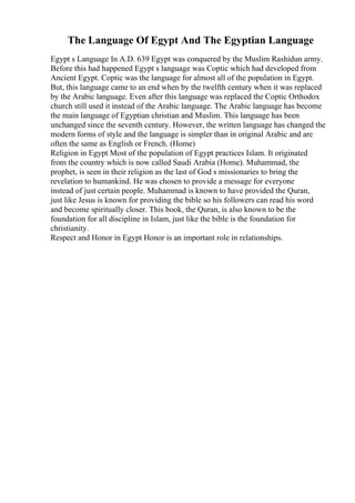 The Language Of Egypt And The Egyptian Language
Egypt s Language In A.D. 639 Egypt was conquered by the Muslim Rashidun army.
Before this had happened Egypt s language was Coptic which had developed from
Ancient Egypt. Coptic was the language for almost all of the population in Egypt.
But, this language came to an end when by the twelfth century when it was replaced
by the Arabic language. Even after this language was replaced the Coptic Orthodox
church still used it instead of the Arabic language. The Arabic language has become
the main language of Egyptian christian and Muslim. This language has been
unchanged since the seventh century. However, the written language has changed the
modern forms of style and the language is simpler than in original Arabic and are
often the same as English or French. (Home)
Religion in Egypt Most of the population of Egypt practices Islam. It originated
from the country which is now called Saudi Arabia (Home). Muhammad, the
prophet, is seen in their religion as the last of God s missionaries to bring the
revelation to humankind. He was chosen to provide a message for everyone
instead of just certain people. Muhammad is known to have provided the Quran,
just like Jesus is known for providing the bible so his followers can read his word
and become spiritually closer. This book, the Quran, is also known to be the
foundation for all discipline in Islam, just like the bible is the foundation for
christianity.
Respect and Honor in Egypt Honor is an important role in relationships.
 