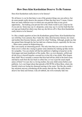 How Does Kim Kardashian Deserve To Be Famous
Does Kim Kardashian really deserve to be famous?
We all know it s no lie that fame is one of the greatest things one can achieve, but
do some people really deserve the amount of fame that they have? I mean, I know
there are many different ways in which one can grab the fame at any given
opportunity... but leaking your private life to the whole world is just a step too far
if you ask me. Some may say it s desperate, some may say it s not her fault that the
sex tape got leaked but others may then say she thrives off it. Does Kim Kardashian
really deserve to be famous?
It s like a simple equation on how the Kardashians gained fame; Kim Kardashian has
sex with Ray J (on camera), Ray J leaks the video, Kim becomes famous, her sisters
and mother then become famous, and all for what? Nothing. Although, people say that
she gained fame through the fact her dad was a famous lawyer, especially for the case
... Show more content on Helpwriting.net ...
She s not exactly an interesting person. The only time that you ever see her on the
front cover is when she s trying to garner some attention by making up fake stories
for sympathy. You can clearly tell that her publicist is fighting to keep her on the
front pages and main headliners of the media. She s so over dramatic, selfish and
all she loves is herself (maybe a second love in her life is her child). Who forgets
their child? Was it actually a rumour that Kim had left her child in the hotel room
and had to rush from the taxi back to collect her, or was it just the usual stupid
antics of Kim? I m sure she is a loving mother, but your child comes before your
publicity. Let s not forget about that episode of KUWTK in Bora Bora, where she
literally cried over losing her diamond earrings in the water. Not like she couldn t
buy anymore anyway considering all the money that she has. She really doesn t
deserve her fame and fortune. Like all rubbish, she will eventually fade into
 