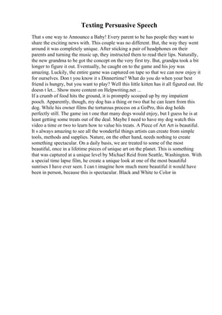 Texting Persuasive Speech
That s one way to Announce a Baby! Every parent to be has people they want to
share the exciting news with. This couple was no different. But, the way they went
around it was completely unique. After sticking a pair of headphones on their
parents and turning the music up, they instructed them to read their lips. Naturally,
the new grandma to be got the concept on the very first try. But, grandpa took a bit
longer to figure it out. Eventually, he caught on to the game and his joy was
amazing. Luckily, the entire game was captured on tape so that we can now enjoy it
for ourselves. Don t you know it s Dinnertime? What do you do when your best
friend is hungry, but you want to play? Well this little kitten has it all figured out. He
doesn t let... Show more content on Helpwriting.net ...
If a crumb of food hits the ground, it is promptly scooped up by my impatient
pooch. Apparently, though, my dog has a thing or two that he can learn from this
dog. While his owner films the torturous process on a GoPro, this dog holds
perfectly still. The game isn t one that many dogs would enjoy, but I guess he is at
least getting some treats out of the deal. Maybe I need to have my dog watch this
video a time or two to learn how to value his treats. A Piece of Art Art is beautiful.
It s always amazing to see all the wonderful things artists can create from simple
tools, methods and supplies. Nature, on the other hand, needs nothing to create
something spectacular. On a daily basis, we are treated to some of the most
beautiful, once in a lifetime pieces of unique art on the planet. This is something
that was captured at a unique level by Michael Reid from Seattle, Washington. With
a special time lapse film, he create a unique look at one of the most beautiful
sunrises I have ever seen. I can t imagine how much more beautiful it would have
been in person, because this is spectacular. Black and White to Color in
 