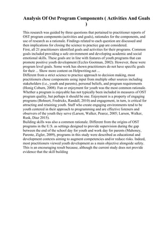 Analysis Of Ost Program Components ( Activities And Goals
)
This research was guided by three questions that pertained to practitioner reports of
OST program components (activities and goals), rationales for the components, and
use of research as a rationale. Findings related to each question are discussed and
then implications for closing the science to practice gap are considered.
First, all 21 practitioners identified goals and activities for their programs. Common
goals included providing a safe environment and developing academic and social
emotional skills. These goals are in line with features of youth programs that can
promote positive youth development (Eccles Gootman, 2002). However, these were
program level goals. Some work has shown practitioners do not have specific goals
for their ... Show more content on Helpwriting.net ...
Different from a strict science to practice approach to decision making, most
practitioners chose components using input from multiple other sources including
stakeholders (i.e., youth and parents), personal beliefs, and program requirements
(Honig Coburn, 2008). Fun or enjoyment for youth was the most common rationale.
Whether a program is enjoyable has not typically been included in measures of OST
program quality, but perhaps it should be one. Enjoyment is a property of engaging
programs (Bohnert, Fredricks, Randall, 2010) and engagement, in turn, is critical for
attracting and retaining youth. Staff who create engaging environments tend to be
youth centered in their approach to programming and are effective listeners and
observers of the youth they serve (Larson, Walker, Pearce, 2005; Larson, Walker,
Rusk, Diaz 2015).
Building skills was also a common rationale. Different from the origins of OST
programs in the U.S. as settings designed to provide supervision during the gap
between the end of the school day for youth and work day for parents (Mahoney,
Parente, Zigler, 2009), programs in this study were described as educational and
development contexts aiming to augment competencies and/or reduce risks. Indeed,
most practitioners viewed youth development as a main objective alongside safety.
This is an encouraging result because, although the current study does not provide
evidence that the skill building
 