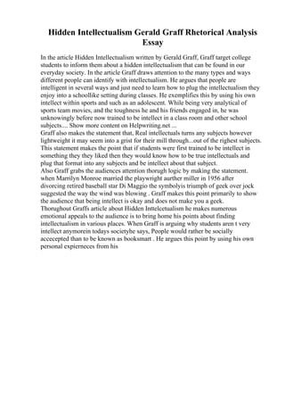 Hidden Intellectualism Gerald Graff Rhetorical Analysis
Essay
In the article Hidden Intellectualism written by Gerald Graff, Graff target college
students to inform them about a hidden intellectualism that can be found in our
everyday society. In the article Graff draws attention to the many types and ways
different people can identify with intellectualism. He argues that people are
intelligent in several ways and just need to learn how to plug the intellectualism they
enjoy into a schoollike setting during classes. He exemplifies this by using his own
intellect within sports and such as an adolescent. While being very analytical of
sports team movies, and the toughness he and his friends engaged in, he was
unknowingly before now trained to be intellect in a class room and other school
subjects.... Show more content on Helpwriting.net ...
Graff also makes the statement that, Real intellectuals turns any subjects however
lightweight it may seem into a grist for their mill through...out of the righest subjects.
This statement makes the point that if students were first trained to be intellect in
something they they liked then they would know how to be true intellectuals and
plug that format into any subjects and be intellect about that subject.
Also Graff grabs the audiences attention thorugh logic by making the statement.
when Marrilyn Monroe married the playwright aurther miller in 1956 after
divorcing retired baseball star Di Maggio the symbolyis triumph of geek over jock
suggested the way the wind was blowing . Graff makes this point primarily to show
the audience that being intellect is okay and does not make you a geek.
Thorughout Graffs article about Hidden Inttelcetualism he makes numerous
emotional appeals to the audience is to bring home his points about finding
intellectualism in various places. When Graff is arguing why students aren t very
intellect anymorein todays societyhe says, People would rather be socially
accecepted than to be known as booksmart . He argues this point by using his own
personal expierneces from his
 