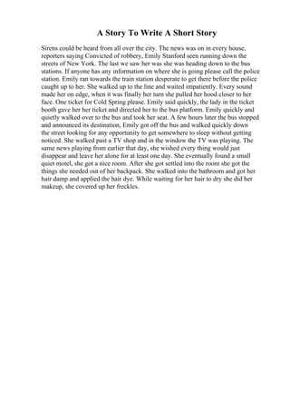 A Story To Write A Short Story
Sirens could be heard from all over the city. The news was on in every house,
reporters saying Convicted of robbery, Emily Stanford seen running down the
streets of New York. The last we saw her was she was heading down to the bus
stations. If anyone has any information on where she is going please call the police
station. Emily ran towards the train station desperate to get there before the police
caught up to her. She walked up to the line and waited impatiently. Every sound
made her on edge, when it was finally her turn she pulled her hood closer to her
face. One ticket for Cold Spring please. Emily said quickly, the lady in the ticket
booth gave her her ticket and directed her to the bus platform. Emily quickly and
quietly walked over to the bus and took her seat. A few hours later the bus stopped
and announced its destination, Emily got off the bus and walked quickly down
the street looking for any opportunity to get somewhere to sleep without getting
noticed. She walked past a TV shop and in the window the TV was playing. The
same news playing from earlier that day, she wished every thing would just
disappear and leave her alone for at least one day. She eventually found a small
quiet motel, she got a nice room. After she got settled into the room she got the
things she needed out of her backpack. She walked into the bathroom and got her
hair damp and applied the hair dye. While waiting for her hair to dry she did her
makeup, she covered up her freckles.
 