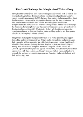 The Great Challenge For Marginalized Writers Essay
Throughout the semester we have seen how marginalized writers, such as women and
people of color, challenge dominant cultural constructions of gender, race, and/or
class in colonial America and the U.S. Perhaps these writers challenge our ideas about
dominant gender roles or racist assumptions about people that were common at the
time. Choose three writers we have studied who occupy this definition of
marginalized status and discuss the narrative strategies these writers use to challenge
the status quo. For example, how do they address their audience and get readers from
dominant culture on their side? What stories do they tell about themselves or the
experiences of those in their marginalized group, and how and why are these stories
effective in challenging dominant culture?
The greatest challenge for marginalized writers is to evoke sympathy and support
from white readers in their narratives. Writers had to persuade the audience towards
their viewpoint without appearing too critical of the dominant culture. Additionally,
minorities faced another challenge because they had to prove their credibility for
writing their stories in the first place. Frederick Douglass, Harriet Jacobs, and
Olaudah Equiano relied on prefaces, appeals for morality, and Christianity to establish
a connection with their audience. All three writers used ethos, logos, and pathos to
persuade the audience towards their perspective. Once they had created a bond with
their readers, they used
 