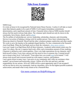 Njhs Essay Examples
NJHS Essay
It is truly an honor to be recognized by National Junior Honor Society. I realize it will take so much
more than fantastic grades to be a part of NJHS. It will require tremendous commitment,
determination, and a significant amount of time. I honestly believe that an NJHS member should
always feel the need to always help others. The volunteer spirit should not only be shown in the
community, but at home, church, and in school.
The five pillars of scholarship are: service, leadership, scholarship, character, and citizenship.
Service is an action of helping or doing work for another person. I have been volunteering at the
Moravian church in Nazareth. Myself and the other volunteers prepare sandwiches and other snacks.
We work to serve the lunches to the underprivileged families. I've also volunteered at the Nazareth
Area Food Bank. When the food bank receives food, the volunteers...show more content...
Last year I made it on High Honor Roll all three trimesters. Academic achievement comes easy for
some. For others, like me, it requires hard work, effort, and a tremendous amount of time studying.
Character is defined as one's moral qualities. I have very high expectations for my character, and I
hold myself to them. Every time a person isn't the nicest to me or someone else, I remind myself
not to stoop to their level. I tell myself, "Treat others how you would want to be treated." I will
always treat myself and everyone around me with respect, courtesy, and kindness.
I am a great citizen in many ways. I am active in my community and I offer my assistance when
needed. I am an honest and trustworthy citizen. I follow all of the rule and laws, and take
responsibility for my actions. All in all, NJHS will be a great opportunity and if I am accepted I
will do my best to serve my community, lead my classmates, strive for the highest possible academic
achievement, and model what it truly means to be a Nazareth Blue
Get more content on HelpWriting.net
 