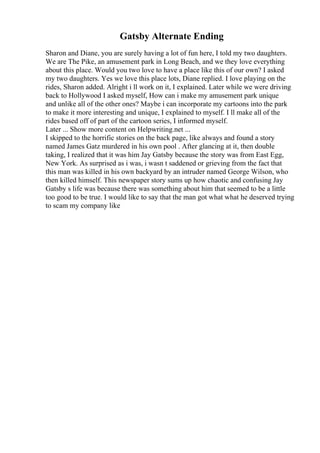 Gatsby Alternate Ending
Sharon and Diane, you are surely having a lot of fun here, I told my two daughters.
We are The Pike, an amusement park in Long Beach, and we they love everything
about this place. Would you two love to have a place like this of our own? I asked
my two daughters. Yes we love this place lots, Diane replied. I love playing on the
rides, Sharon added. Alright i ll work on it, I explained. Later while we were driving
back to Hollywood I asked myself, How can i make my amusement park unique
and unlike all of the other ones? Maybe i can incorporate my cartoons into the park
to make it more interesting and unique, I explained to myself. I ll make all of the
rides based off of part of the cartoon series, I informed myself.
Later ... Show more content on Helpwriting.net ...
I skipped to the horrific stories on the back page, like always and found a story
named James Gatz murdered in his own pool . After glancing at it, then double
taking, I realized that it was him Jay Gatsby because the story was from East Egg,
New York. As surprised as i was, i wasn t saddened or grieving from the fact that
this man was killed in his own backyard by an intruder named George Wilson, who
then killed himself. This newspaper story sums up how chaotic and confusing Jay
Gatsby s life was because there was something about him that seemed to be a little
too good to be true. I would like to say that the man got what what he deserved trying
to scam my company like
 