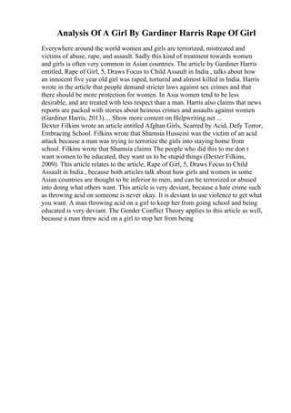 Analysis Of A Girl By Gardiner Harris Rape Of Girl
Everywhere around the world women and girls are terrorized, mistreated and
victims of abuse, rape, and assault. Sadly this kind of treatment towards women
and girls is often very common in Asian countries. The article by Gardiner Harris
entitled, Rape of Girl, 5, Draws Focus to Child Assault in India , talks about how
an innocent five year old girl was raped, tortured and almost killed in India. Harris
wrote in the article that people demand stricter laws against sex crimes and that
there should be more protection for women. In Asia women tend to be less
desirable, and are treated with less respect than a man. Harris also claims that news
reports are packed with stories about heinous crimes and assaults against women
(Gardiner Harris, 2013).... Show more content on Helpwriting.net ...
Dexter Filkins wrote an article entitled Afghan Girls, Scarred by Acid, Defy Terror,
Embracing School. Filkins wrote that Shamsia Husseini was the victim of an acid
attack because a man was trying to terrorize the girls into staying home from
school. Filkins wrote that Shamsia claims The people who did this to me don t
want women to be educated, they want us to be stupid things (Dexter Filkins,
2009). This article relates to the article, Rape of Girl, 5, Draws Focus to Child
Assault in India , because both articles talk about how girls and women in some
Asian countries are thought to be inferior to men, and can be terrorized or abused
into doing what others want. This article is very deviant, because a hate crime such
as throwing acid on someone is never okay. It is deviant to use violence to get what
you want. A man throwing acid on a girl to keep her from going school and being
educated is very deviant. The Gender Conflict Theory applies to this article as well,
because a man threw acid on a girl to stop her from being
 
