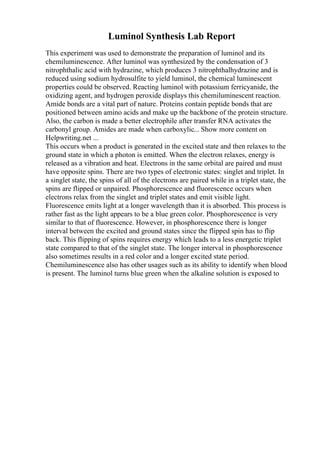 Luminol Synthesis Lab Report
This experiment was used to demonstrate the preparation of luminol and its
chemiluminescence. After luminol was synthesized by the condensation of 3
nitrophthalic acid with hydrazine, which produces 3 nitrophthalhydrazine and is
reduced using sodium hydrosulfite to yield luminol, the chemical luminescent
properties could be observed. Reacting luminol with potassium ferricyanide, the
oxidizing agent, and hydrogen peroxide displays this chemiluminescent reaction.
Amide bonds are a vital part of nature. Proteins contain peptide bonds that are
positioned between amino acids and make up the backbone of the protein structure.
Also, the carbon is made a better electrophile after transfer RNA activates the
carbonyl group. Amides are made when carboxylic... Show more content on
Helpwriting.net ...
This occurs when a product is generated in the excited state and then relaxes to the
ground state in which a photon is emitted. When the electron relaxes, energy is
released as a vibration and heat. Electrons in the same orbital are paired and must
have opposite spins. There are two types of electronic states: singlet and triplet. In
a singlet state, the spins of all of the electrons are paired while in a triplet state, the
spins are flipped or unpaired. Phosphorescence and fluorescence occurs when
electrons relax from the singlet and triplet states and emit visible light.
Fluorescence emits light at a longer wavelength than it is absorbed. This process is
rather fast as the light appears to be a blue green color. Phosphorescence is very
similar to that of fluorescence. However, in phosphorescence there is longer
interval between the excited and ground states since the flipped spin has to flip
back. This flipping of spins requires energy which leads to a less energetic triplet
state compared to that of the singlet state. The longer interval in phosphorescence
also sometimes results in a red color and a longer excited state period.
Chemiluminescence also has other usages such as its ability to identify when blood
is present. The luminol turns blue green when the alkaline solution is exposed to
 