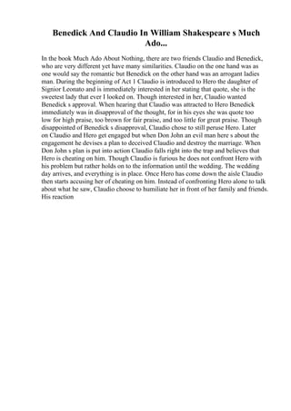 Benedick And Claudio In William Shakespeare s Much
Ado...
In the book Much Ado About Nothing, there are two friends Claudio and Benedick,
who are very different yet have many similarities. Claudio on the one hand was as
one would say the romantic but Benedick on the other hand was an arrogant ladies
man. During the beginning of Act 1 Claudio is introduced to Hero the daughter of
Signior Leonato and is immediately interested in her stating that quote, she is the
sweetest lady that ever I looked on. Though interested in her, Claudio wanted
Benedick s approval. When hearing that Claudio was attracted to Hero Benedick
immediately was in disapproval of the thought, for in his eyes she was quote too
low for high praise, too brown for fair praise, and too little for great praise. Though
disappointed of Benedick s disapproval, Claudio chose to still peruse Hero. Later
on Claudio and Hero get engaged but when Don John an evil man here s about the
engagement he devises a plan to deceived Claudio and destroy the marriage. When
Don John s plan is put into action Claudio falls right into the trap and believes that
Hero is cheating on him. Though Claudio is furious he does not confront Hero with
his problem but rather holds on to the information until the wedding. The wedding
day arrives, and everything is in place. Once Hero has come down the aisle Claudio
then starts accusing her of cheating on him. Instead of confronting Hero alone to talk
about what he saw, Claudio choose to humiliate her in front of her family and friends.
His reaction
 