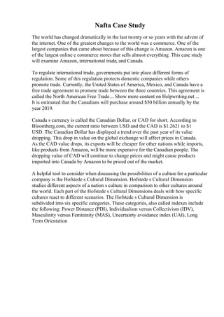 Nafta Case Study
The world has changed dramatically in the last twenty or so years with the advent of
the internet. One of the greatest changes to the world was e commerce. One of the
largest companies that came about because of this change is Amazon. Amazon is one
of the largest online e commerce stores that sells almost everything. This case study
will examine Amazon, international trade, and Canada.
To regulate international trade, governments put into place different forms of
regulation. Some of this regulation protects domestic companies while others
promote trade. Currently, the United States of America, Mexico, and Canada have a
free trade agreement to promote trade between the three countries. This agreement is
called the North American Free Trade... Show more content on Helpwriting.net ...
It is estimated that the Canadians will purchase around $50 billion annually by the
year 2019.
Canada s currency is called the Canadian Dollar, or CAD for short. According to
Bloomberg.com, the current ratio between USD and the CAD is $1.2621 to $1
USD. The Canadian Dollar has displayed a trend over the past year of its value
dropping. This drop in value on the global exchange will affect prices in Canada.
As the CAD value drops, its exports will be cheaper for other nations while imports,
like products from Amazon, will be more expensive for the Canadian people. The
dropping value of CAD will continue to change prices and might cause products
imported into Canada by Amazon to be priced out of the market.
A helpful tool to consider when discussing the possibilities of a culture for a particular
company is the Hofstede s Cultural Dimension. Hofstede s Cultural Dimension
studies different aspects of a nation s culture in comparison to other cultures around
the world. Each part of the Hofstede s Cultural Dimensions deals with how specific
cultures react to different scenarios. The Hofstede s Cultural Dimension is
subdivided into six specific categories. These categories, also called indexes include
the following: Power Distance (PDI), Individualism versus Collectivism (IDV),
Masculinity versus Femininity (MAS), Uncertainty avoidance index (UAI), Long
Term Orientation
 