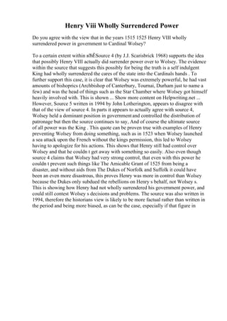 Henry Viii Wholly Surrendered Power
Do you agree with the view that in the years 1515 1525 Henry VIII wholly
surrendered power in government to Cardinal Wolsey?
To a certain extent within вЂЁSource 4 (by J.J. Scarisbrick 1968) supports the idea
that possibly Henry VIII actually did surrender power over to Wolsey. The evidence
within the source that suggests this possibly for being the truth is a self indulgent
King had wholly surrendered the cares of the state into the Cardinals hands . To
further support this case, it is clear that Wolsey was extremely powerful, he had vast
amounts of bishoprics (Archbishop of Canterbury, Tournai, Durham just to name a
few) and was the head of things such as the Star Chamber where Wolsey got himself
heavily involved with. This is shown ... Show more content on Helpwriting.net ...
However, Source 5 written in 1994 by John Lotherington, appears to disagree with
that of the view of source 4. In parts it appears to actually agree with source 4,
Wolsey held a dominant position in governmentand controlled the distribution of
patronage but then the source continues to say, And of course the ultimate source
of all power was the King . This quote can be proven true with examples of Henry
preventing Wolsey from doing something, such as in 1523 when Wolsey launched
a sea attack upon the French without the kings permission, this led to Wolsey
having to apologize for his actions. This shows that Henry still had control over
Wolsey and that he couldn t get away with something so easily. Also even though
source 4 claims that Wolsey had very strong control, that even with this power he
couldn t prevent such things like The Amicable Grant of 1525 from being a
disaster, and without aids from The Dukes of Norfolk and Suffolk it could have
been an even more disastrous, this proves Henry was more in control than Wolsey
because the Dukes only subdued the rebellions on Henry s behalf, not Wolsey s.
This is showing how Henry had not wholly surrendered his government power, and
could still contest Wolsey s decisions and problems. The source was also written in
1994, therefore the historians view is likely to be more factual rather than written in
the period and being more biased, as can be the case, especially if that figure in
 