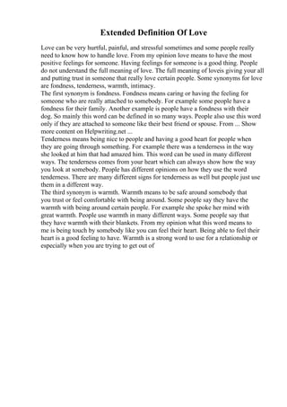 Extended Definition Of Love
Love can be very hurtful, painful, and stressful sometimes and some people really
need to know how to handle love. From my opinion love means to have the most
positive feelings for someone. Having feelings for someone is a good thing. People
do not understand the full meaning of love. The full meaning of loveis giving your all
and putting trust in someone that really love certain people. Some synonyms for love
are fondness, tenderness, warmth, intimacy.
The first synonym is fondness. Fondness means caring or having the feeling for
someone who are really attached to somebody. For example some people have a
fondness for their family. Another example is people have a fondness with their
dog. So mainly this word can be defined in so many ways. People also use this word
only if they are attached to someone like their best friend or spouse. From ... Show
more content on Helpwriting.net ...
Tenderness means being nice to people and having a good heart for people when
they are going through something. For example there was a tenderness in the way
she looked at him that had amazed him. This word can be used in many different
ways. The tenderness comes from your heart which can always show how the way
you look at somebody. People has different opinions on how they use the word
tenderness. There are many different signs for tenderness as well but people just use
them in a different way.
The third synonym is warmth. Warmth means to be safe around somebody that
you trust or feel comfortable with being around. Some people say they have the
warmth with being around certain people. For example she spoke her mind with
great warmth. People use warmth in many different ways. Some people say that
they have warmth with their blankets. From my opinion what this word means to
me is being touch by somebody like you can feel their heart. Being able to feel their
heart is a good feeling to have. Warmth is a strong word to use for a relationship or
especially when you are trying to get out of
 